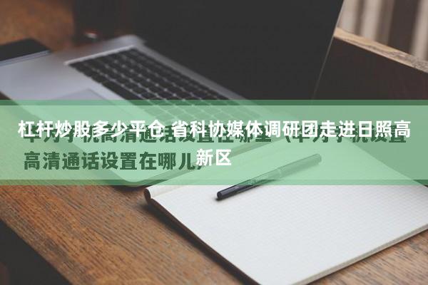 杠杆炒股多少平仓 省科协媒体调研团走进日照高新区