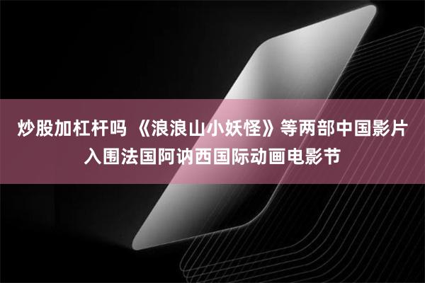 炒股加杠杆吗 《浪浪山小妖怪》等两部中国影片入围法国阿讷西国际动画电影节