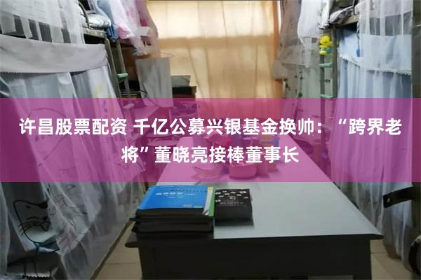 许昌股票配资 千亿公募兴银基金换帅：“跨界老将”董晓亮接棒董事长