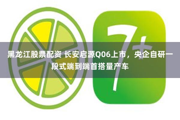 黑龙江股票配资 长安启源Q06上市，央企自研一段式端到端首搭量产车