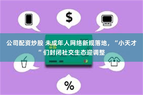 公司配资炒股 未成年人网络新规落地，“小天才”们封闭社交生态迎调整