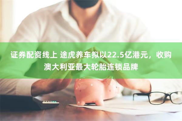 证券配资线上 途虎养车拟以22.5亿港元，收购澳大利亚最大轮胎连锁品牌
