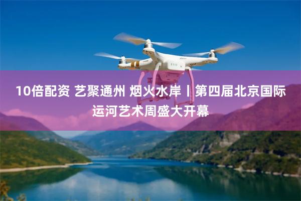 10倍配资 艺聚通州 烟火水岸丨第四届北京国际运河艺术周盛大开幕
