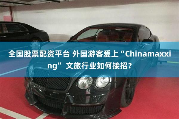 全国股票配资平台 外国游客爱上“Chinamaxxing” 文旅行业如何接招？