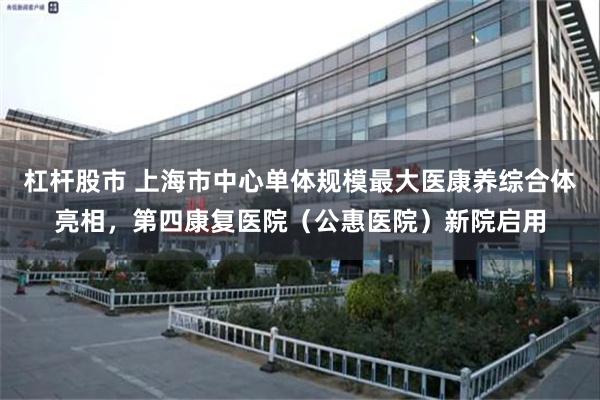 杠杆股市 上海市中心单体规模最大医康养综合体亮相，第四康复医院（公惠医院）新院启用
