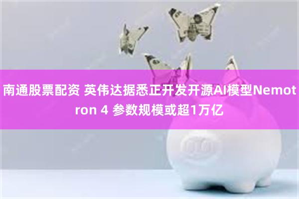 南通股票配资 英伟达据悉正开发开源AI模型Nemotron 4 参数规模或超1万亿