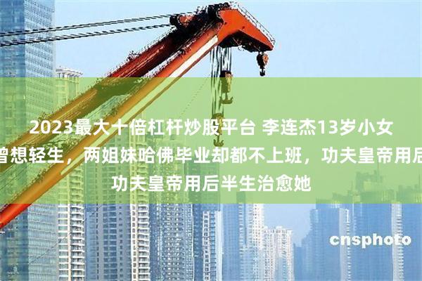 2023最大十倍杠杆炒股平台 李连杰13岁小女儿患抑郁症曾想轻生，两姐妹哈佛毕业却都不上班，功夫皇帝用后半生治愈她