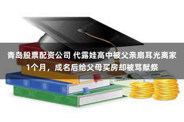 青岛股票配资公司 代露娃高中被父亲扇耳光离家1个月，成名后给父母买房却被骂献祭