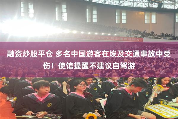 融资炒股平仓 多名中国游客在埃及交通事故中受伤！使馆提醒不建议自驾游