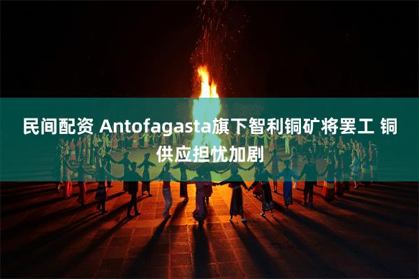 民间配资 Antofagasta旗下智利铜矿将罢工 铜供应担忧加剧