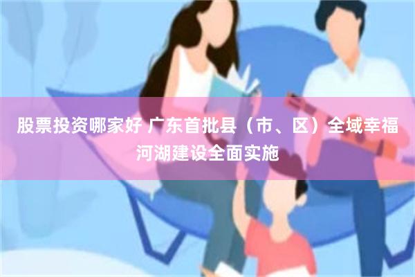 股票投资哪家好 广东首批县（市、区）全域幸福河湖建设全面实施