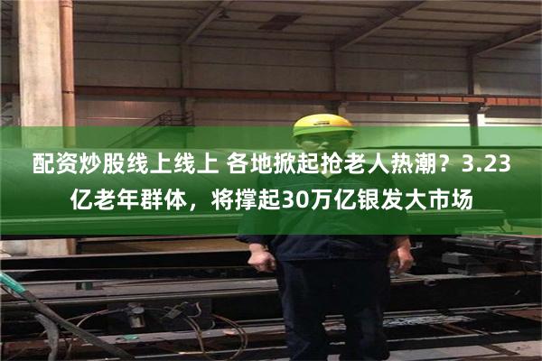 配资炒股线上线上 各地掀起抢老人热潮？3.23亿老年群体，将撑起30万亿银发大市场