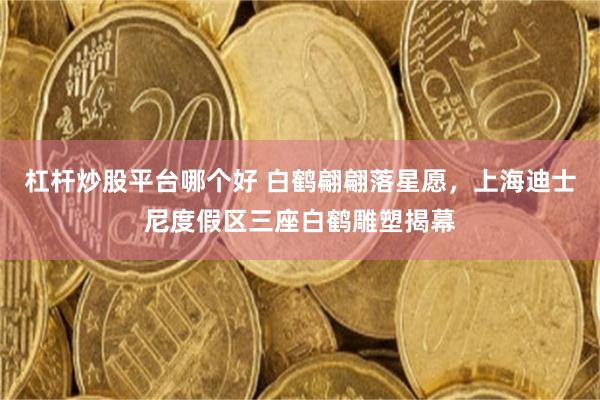 杠杆炒股平台哪个好 白鹤翩翩落星愿，上海迪士尼度假区三座白鹤雕塑揭幕