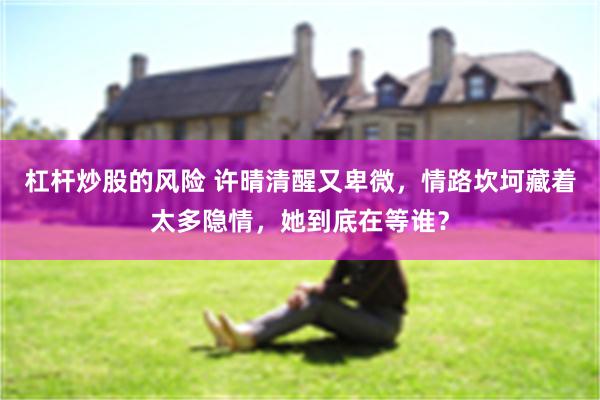 杠杆炒股的风险 许晴清醒又卑微，情路坎坷藏着太多隐情，她到底在等谁？