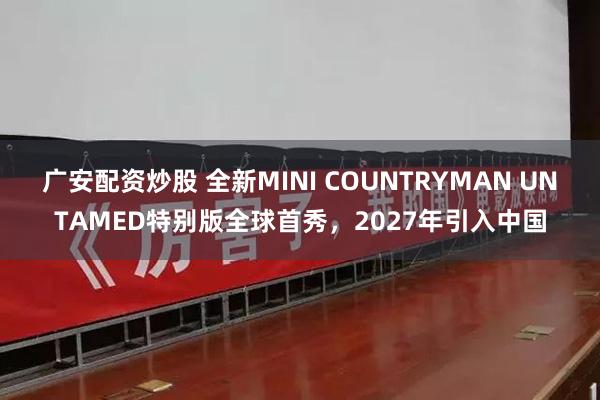 广安配资炒股 全新MINI COUNTRYMAN UNTAMED特别版全球首秀，2027年引入中国