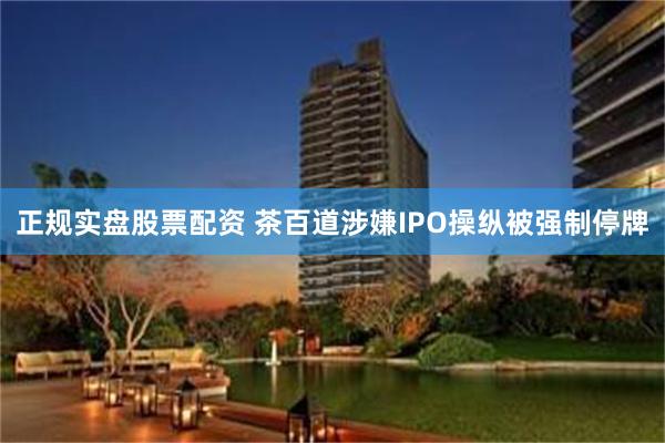 正规实盘股票配资 茶百道涉嫌IPO操纵被强制停牌