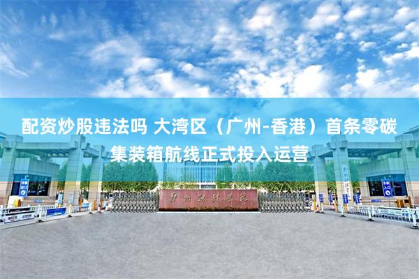 配资炒股违法吗 大湾区（广州-香港）首条零碳集装箱航线正式投入运营