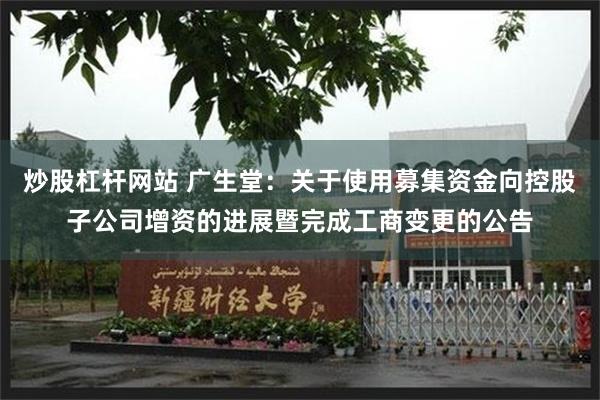 炒股杠杆网站 广生堂:关于使用募集资金向控股子公司增资的进展暨完成工商变更的公告