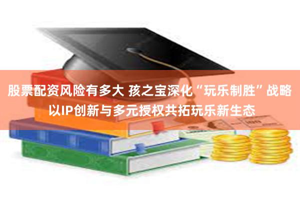 股票配资风险有多大 孩之宝深化“玩乐制胜”战略 以IP创新与多元授权共拓玩乐新生态