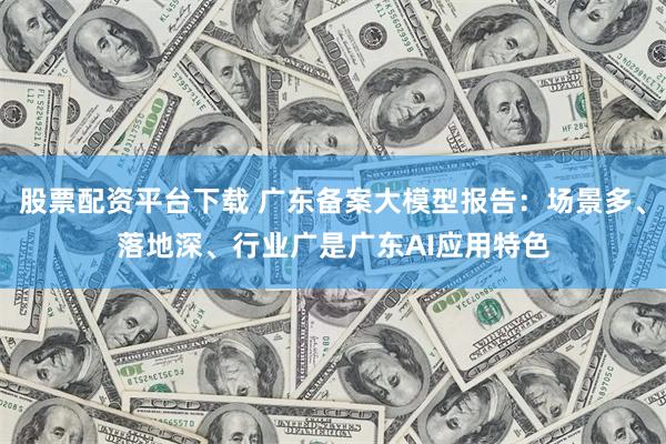 股票配资平台下载 广东备案大模型报告：场景多、落地深、行业广是广东AI应用特色