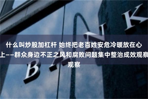 什么叫炒股加杠杆 始终把老百姓安危冷暖放在心上——群众身边不正之风和腐败问题集中整治成效观察