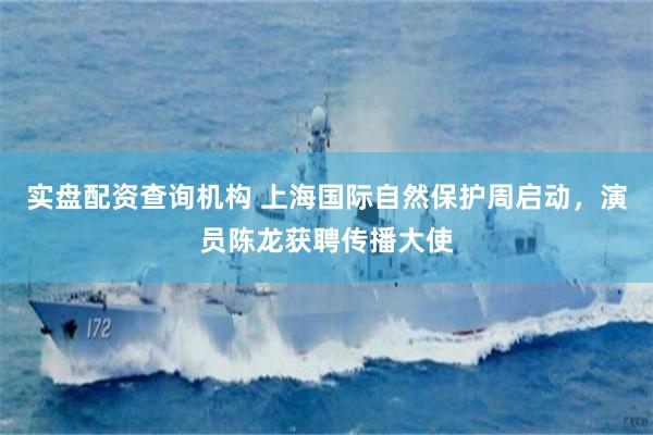 实盘配资查询机构 上海国际自然保护周启动，演员陈龙获聘传播大使