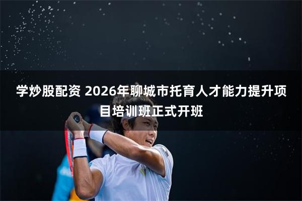 学炒股配资 2026年聊城市托育人才能力提升项目培训班正式开班